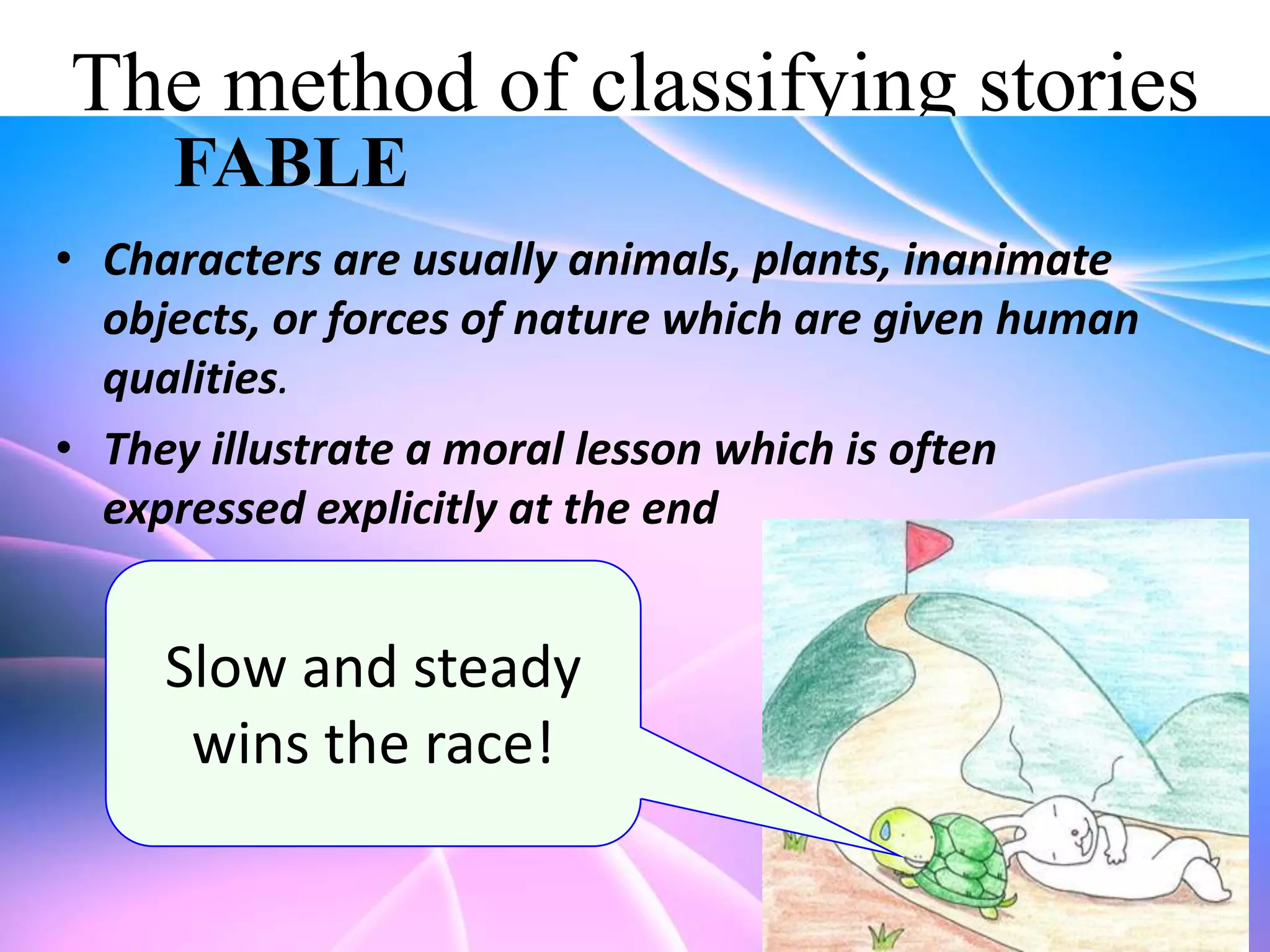 The method of classifying stories
FABLE
• Characters are usually animals, plants, inanimate
objects, or forces of nature which are given human
qualities.
• They illustrate a moral lesson which is often
expressed explicitly at the end

Slow and steady
wins the race!

 