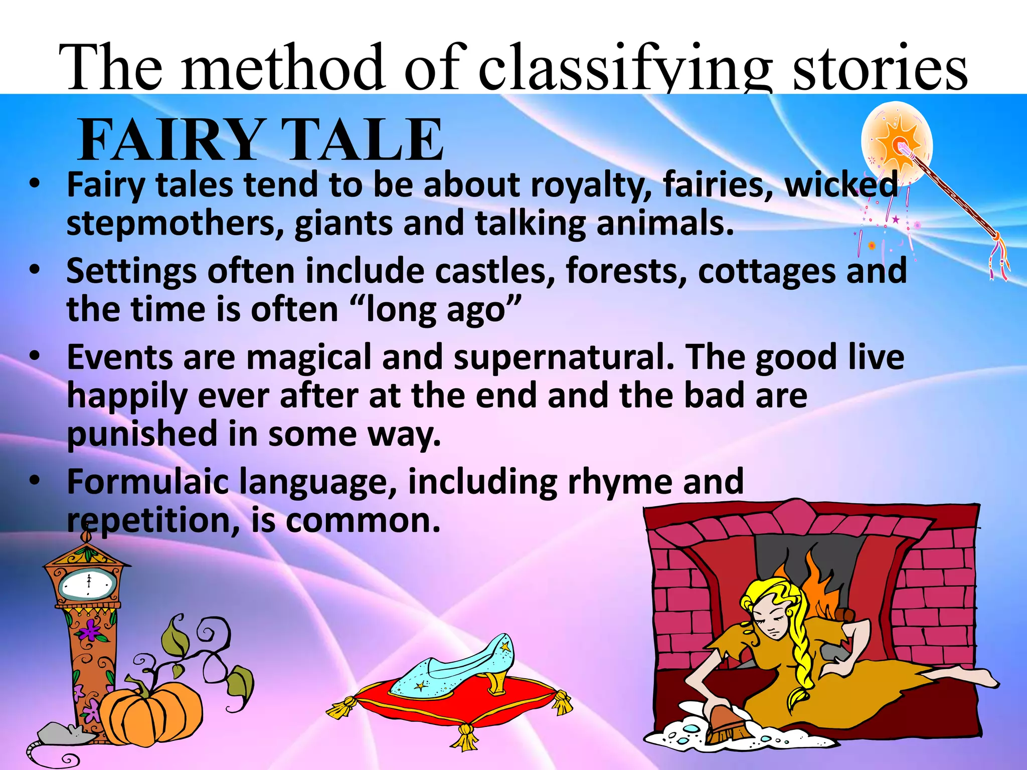The method of classifying stories
FAIRY TALE

• Fairy tales tend to be about royalty, fairies, wicked
stepmothers, giants and talking animals.
• Settings often include castles, forests, cottages and
the time is often “long ago”
• Events are magical and supernatural. The good live
happily ever after at the end and the bad are
punished in some way.
• Formulaic language, including rhyme and
repetition, is common.

 