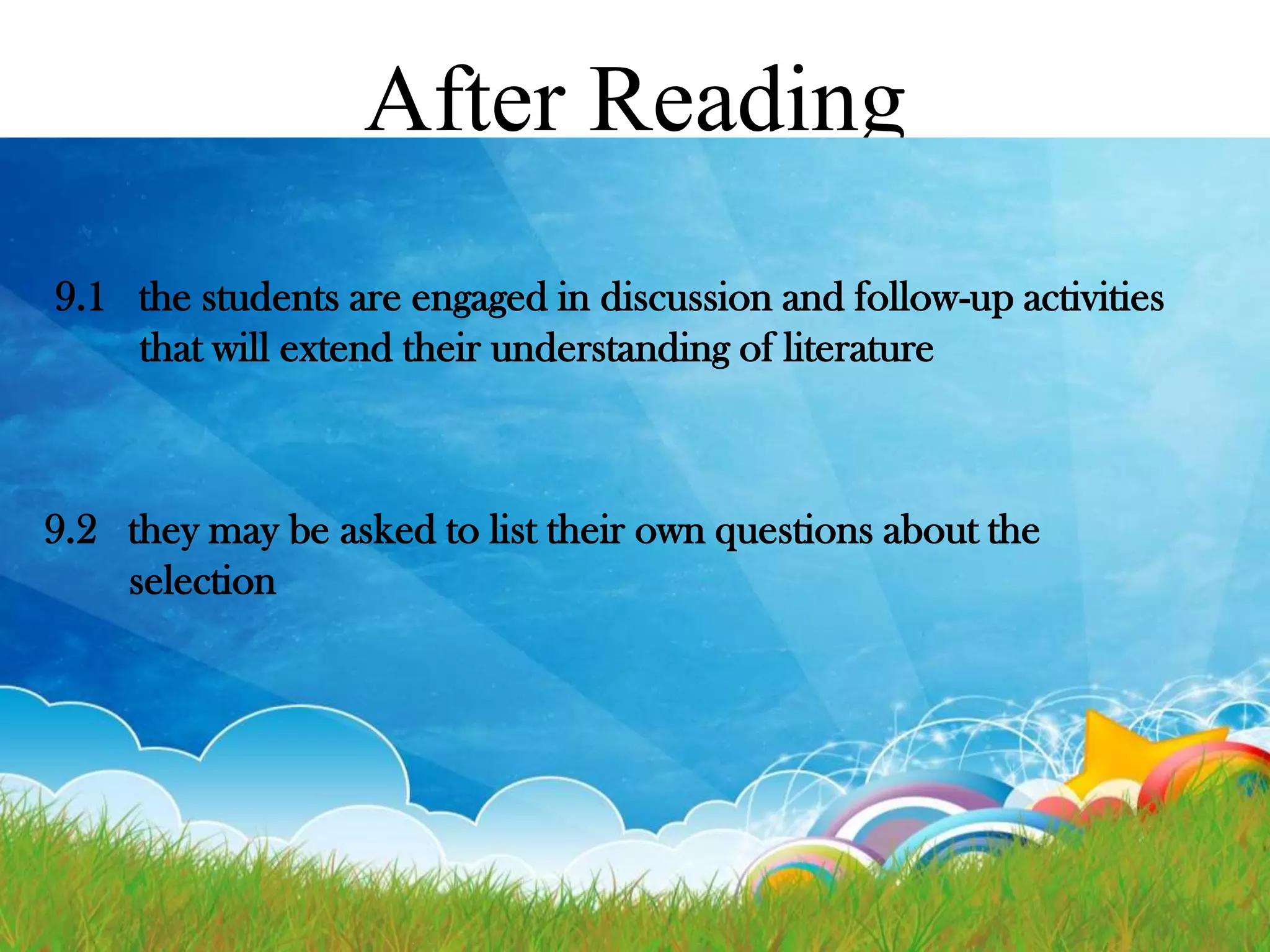 After Reading
9.1 the students are engaged in discussion and follow-up activities
that will extend their understanding of literature

9.2 they may be asked to list their own questions about the
selection

 