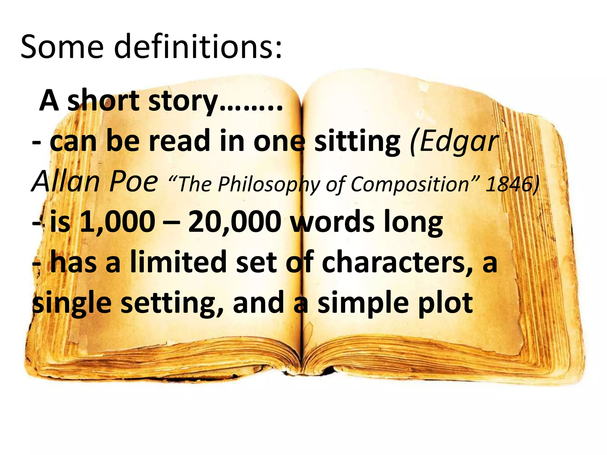 Some definitions:
A short story……..
- can be read in one sitting (Edgar
Allan Poe “The Philosophy of Composition” 1846)
- is 1,000 – 20,000 words long
- has a limited set of characters, a
single setting, and a simple plot

 