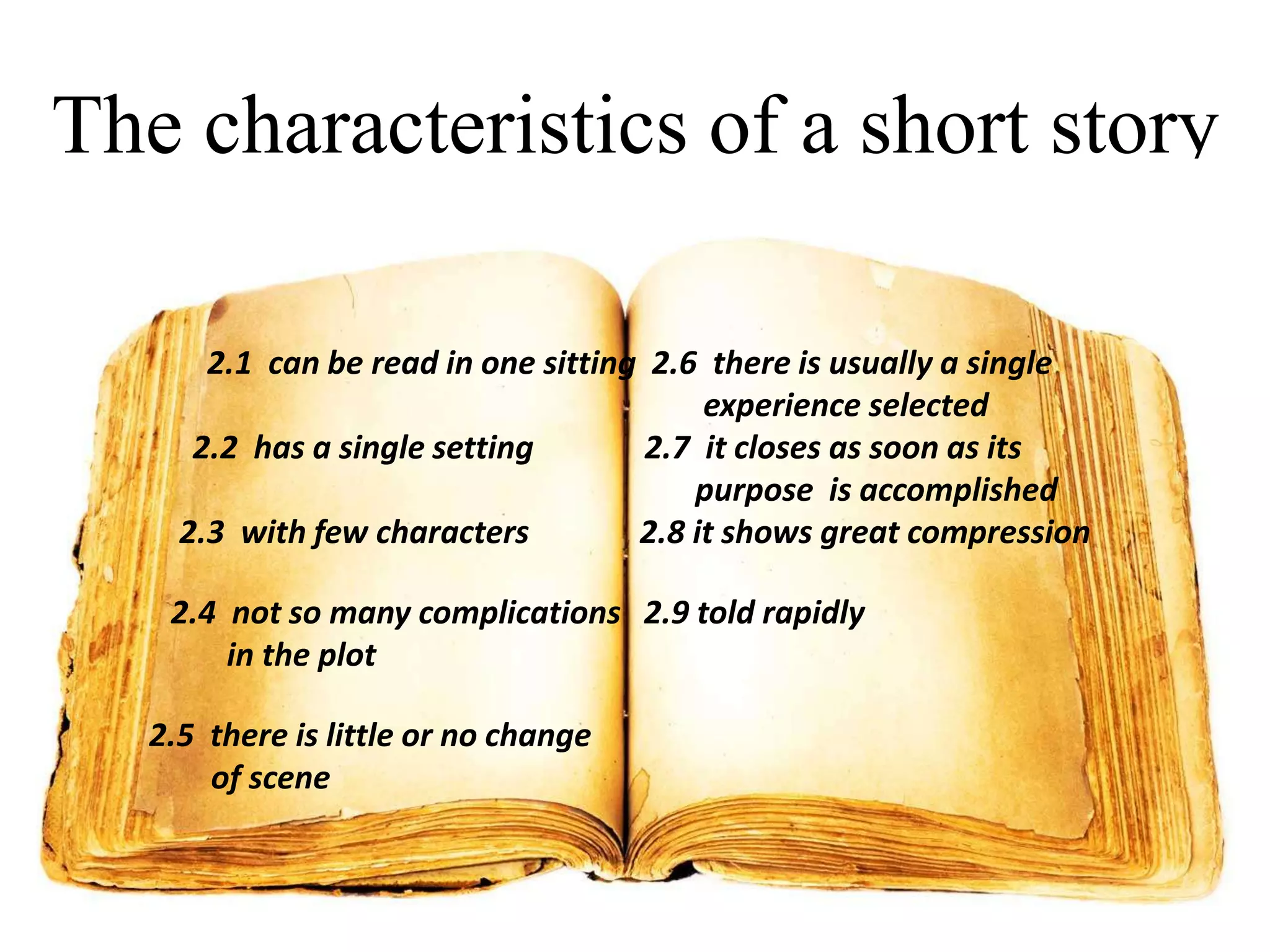 The characteristics of a short story
2.1 can be read in one sitting 2.6 there is usually a single
experience selected
2.2 has a single setting
2.7 it closes as soon as its
purpose is accomplished
2.3 with few characters
2.8 it shows great compression
2.4 not so many complications 2.9 told rapidly
in the plot
2.5 there is little or no change
of scene

 