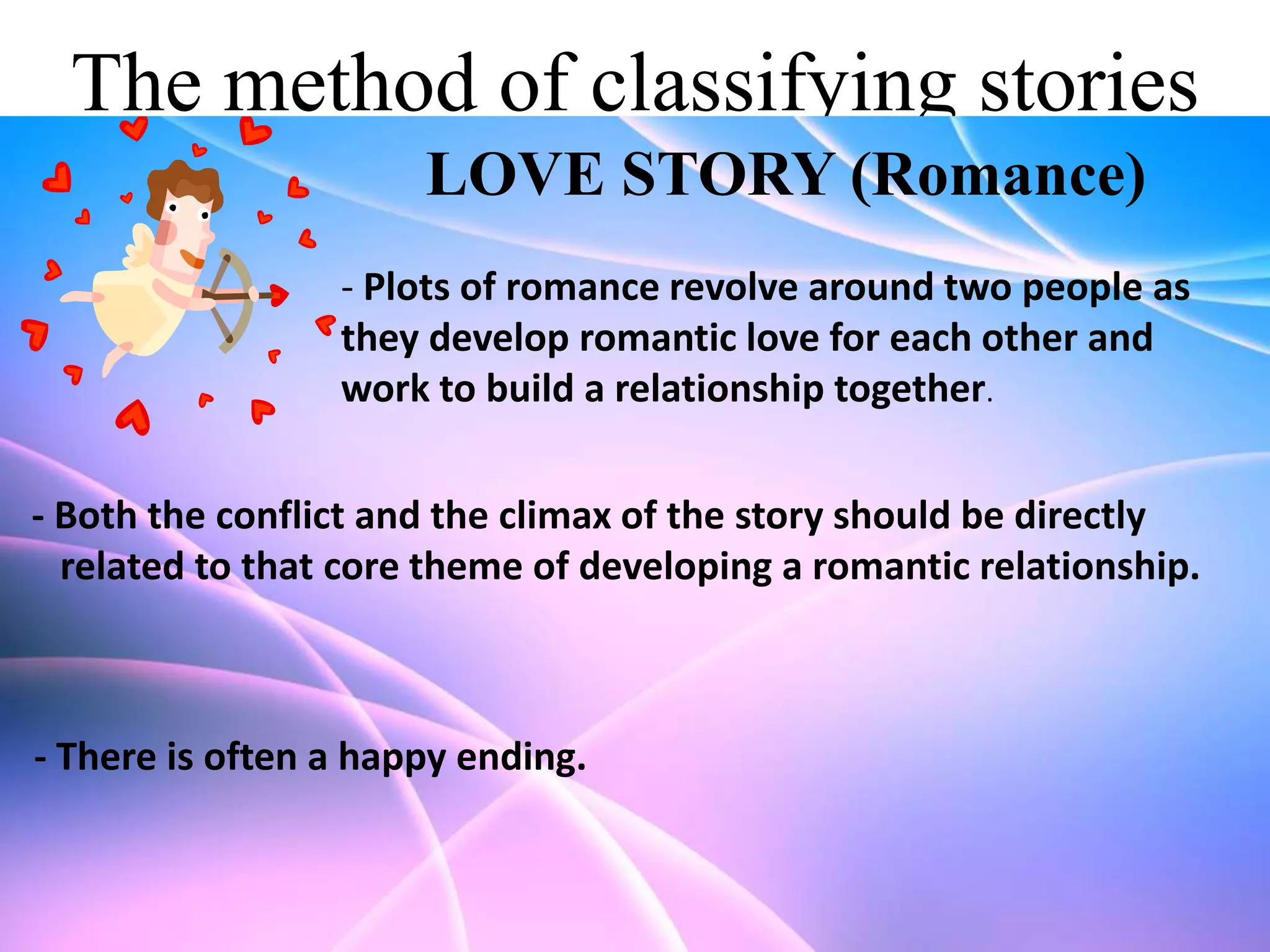 The method of classifying stories
LOVE STORY (Romance)
- Plots of romance revolve around two people as
they develop romantic love for each other and
work to build a relationship together.
- Both the conflict and the climax of the story should be directly
related to that core theme of developing a romantic relationship.

- There is often a happy ending.

 