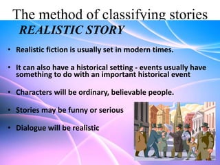 The method of classifying stories
REALISTIC STORY
• Realistic fiction is usually set in modern times.
• It can also have a historical setting - events usually have
something to do with an important historical event

• Characters will be ordinary, believable people.
• Stories may be funny or serious

• Dialogue will be realistic

 