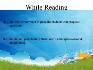 While Reading
8.1 the teacher may want to guide the students with proposed
questions

8.2 he/ she can point to the difficult words and expressions and
unlock them

 