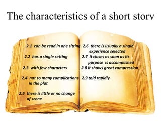 The characteristics of a short story
2.1 can be read in one sitting 2.6 there is usually a single
experience selected
2.2 has a single setting
2.7 it closes as soon as its
purpose is accomplished
2.3 with few characters
2.8 it shows great compression
2.4 not so many complications 2.9 told rapidly
in the plot
2.5 there is little or no change
of scene

 