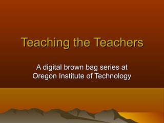 Teaching the TeachersTeaching the Teachers
A digital brown bag series atA digital brown bag series at
Oregon Institute of TechnologyOregon Institute of Technology
 