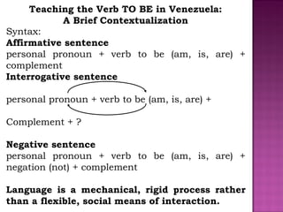 Teaching the Verb TO BE in Venezuela:
A Brief Contextualization
Syntax:
Affirmative sentence
personal pronoun + verb to be...