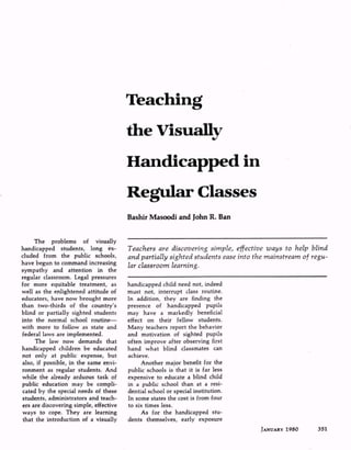 The problems of visually
handicapped students, long ex
cluded from the public schools,
have begun to command increasing
sympathy and attention in the
regular classroom. Legal pressures
for more equitable treatment, as
well as the enlightened attitude of
educators, have now brought more
than two-thirds of the country's
blind or partially sighted students
into the normal school routine
with more to follow as state and
federal laws are implemented.
The law now demands that
handicapped children be educated
not only at public expense, but
also, if possible, in the same envi
ronment as regular students. And
while the already arduous task of
public education may be compli
cated by the special needs of these
students, administrators and teach
ers are discovering simple, effective
ways to cope. They are learning
that the introduction of a visually
Teachers are discovering simple, effective ways to help blind
and partially sighted students ease into the mainstream of regu
lar classroom learning.
handicapped child need not, indeed
must not, interrupt class routine.
In addition, they are finding the
presence of handicapped pupils
may have a markedly beneficial
effect on their fellow students.
Many teachers report the behavior
and motivation of sighted pupils
often improve after observing first
hand what blind classmates can
achieve.
Another major benefit for the
public schools is that it is far less
expensive to educate a blind child
in a public school than at a resi
dential school or special institution.
In some states the cost is from four
to six times less.
As for the handicapped stu
dents themselves, early exposure
JANUARY 1980
 