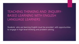 TEACHING THINKING AND INQUIRY-
BASED LEARNING WITH ENGLISH
LANGUAGE LEARNERS
Students who are learning English must be provided with opportunities
to engage in high-level thinking and problem solving.
 