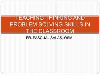TEACHING THINKING AND 
PROBLEM SOLVING SKILLS IN 
THE CLASSROOM 
FR. PASCUAL SALAS, OSM 
 