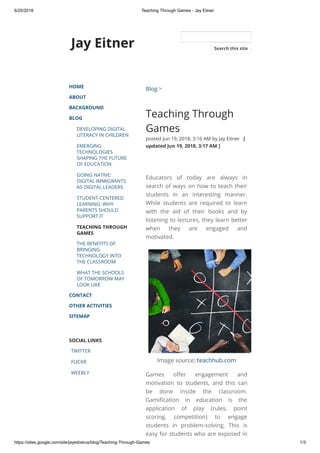 6/25/2018 Teaching Through Games - Jay Eitner
https://sites.google.com/site/jayeitnerus/blog/Teaching-Through-Games 1/3
Jay Eitner
HOME
ABOUT
BACKGROUND
BLOG
DEVELOPING DIGITAL
LITERACY IN CHILDREN
EMERGING
TECHNOLOGIES
SHAPING THE FUTURE
OF EDUCATION
GOING NATIVE:
DIGITAL IMMIGRANTS
AS DIGITAL LEADERS
STUDENT-CENTERED
LEARNING: WHY
PARENTS SHOULD
SUPPORT IT
TEACHING THROUGH
GAMES
THE BENEFITS OF
BRINGING
TECHNOLOGY INTO
THE CLASSROOM
WHAT THE SCHOOLS
OF TOMORROW MAY
LOOK LIKE
CONTACT
OTHER ACTIVITIES
SITEMAP
SOCIAL LINKS
TWITTER
FLICKR
WEEBLY
Blog >
Teaching Through
Games
posted Jun 19, 2018, 3:16 AM by Jay Eitner   [
updated Jun 19, 2018, 3:17 AM ]
Educators of today are always in
search of ways on how to teach their
students in an interesting manner.
While students are required to learn
with the aid of their books and by
listening to lectures, they learn better
when they are engaged and
motivated.
Image source: teachhub.com
Games o er engagement and
motivation to students, and this can
be done inside the classroom.
Gami cation in education is the
application of play (rules, point
scoring, competition) to engage
students in problem-solving. This is
easy for students who are exposed in
Search this site
 