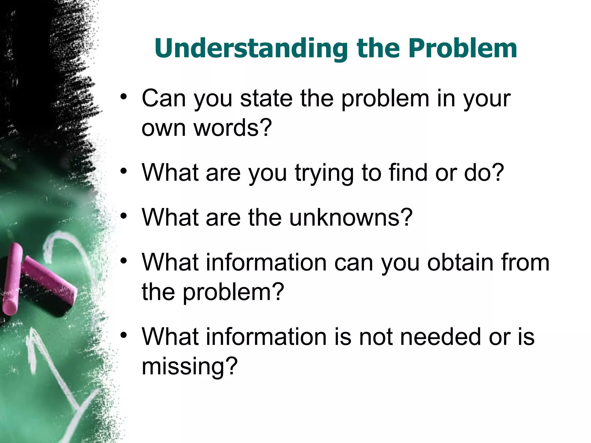 Understanding the Problem  Can you state the problem in your own words?  What are you trying to find or do?  What are the unknowns?  What information can you obtain from the problem?  What information is not needed or is missing?  