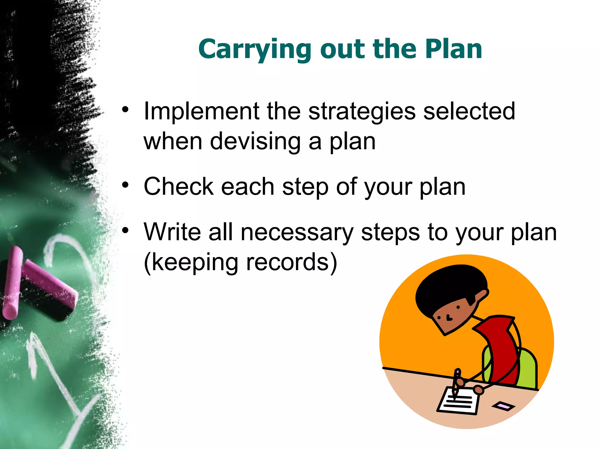 Carrying out the Plan  Implement the strategies selected when devising a plan Check each step of your plan Write all necessary steps to your plan (keeping records)  