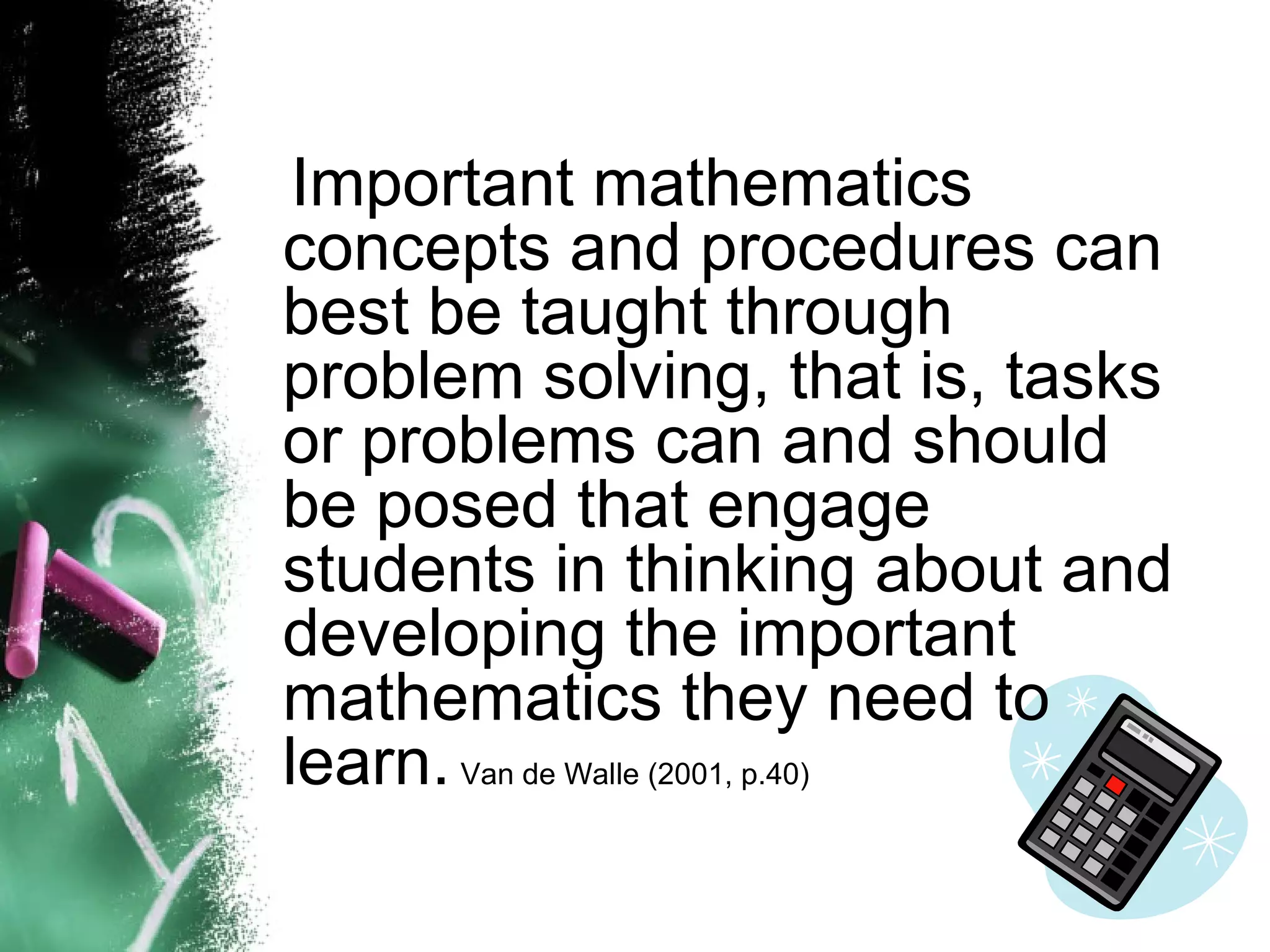Important mathematics concepts and procedures can best be taught through problem solving, that is, tasks or problems can and should be posed that engage students in thinking about and developing the important mathematics they need to learn.   Van de Walle (2001, p.40) 
