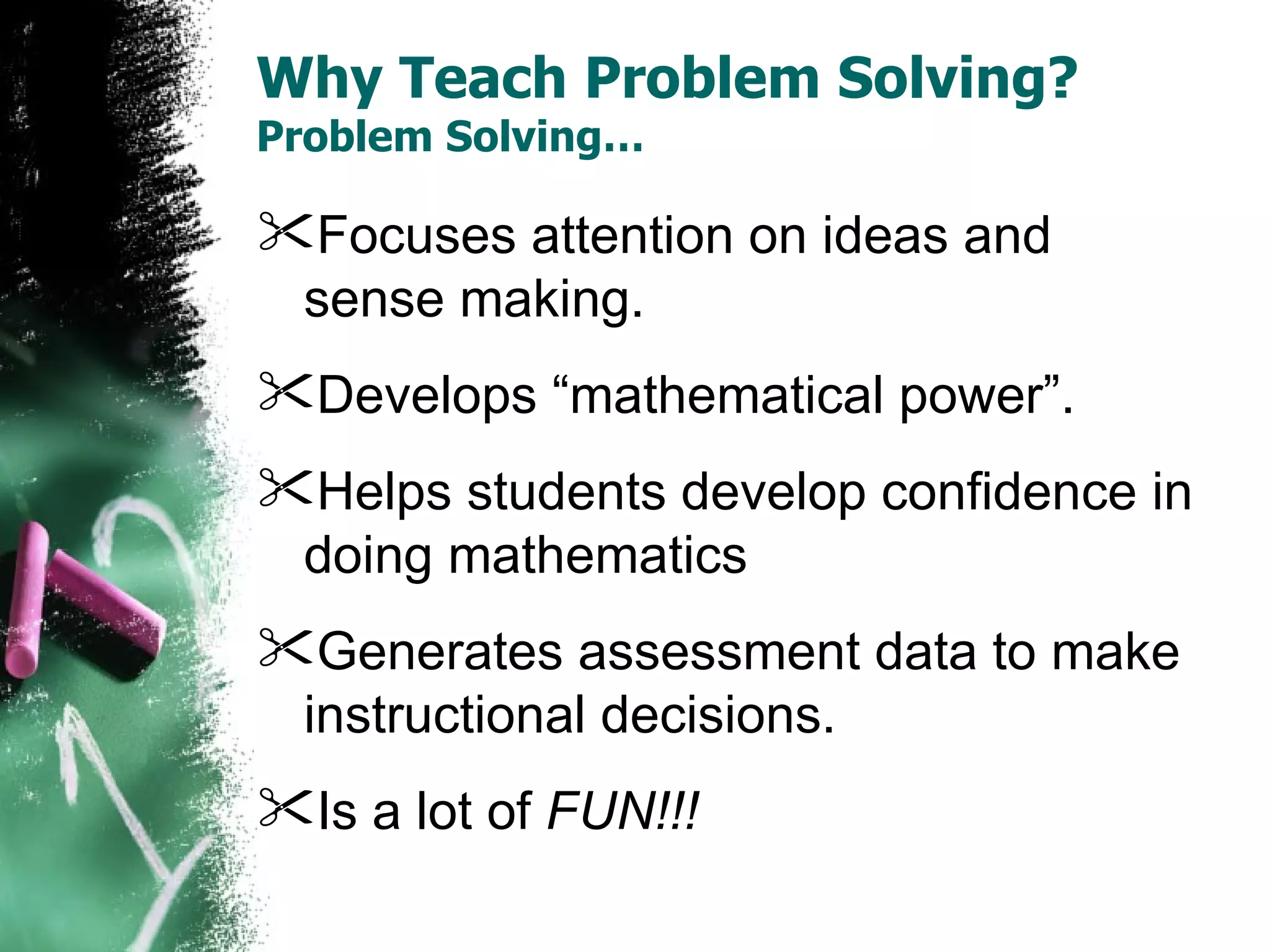 Why Teach Problem Solving? Problem Solving… Focuses attention on ideas and sense making. Develops “mathematical power”. Helps students develop confidence in doing mathematics  Generates assessment data to make instructional decisions.  Is a lot of  FUN!!! 