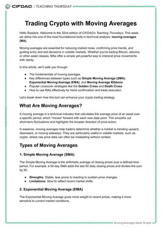 Trading Crypto with Moving Averages
Hello Readers, Welcome to the 32nd edition of CIFDAQ’s Teaching Thursdays. This week,
we delve into one of the most foundational tools in technical analysis: moving averages
(MA).
Moving averages are essential for reducing market noise, confirming price trends, and
guiding entry and exit decisions in volatile markets. Whether you're trading Bitcoin, altcoins,
or other asset classes, MAs offer a simple yet powerful way to interpret price movements
with clarity.
In this article, we’ll walk you through:
●​ The fundamentals of moving averages
●​ Key differences between types such as Simple Moving Average (SMA),
Exponential Moving Average (EMA), and Moving Average Ribbons
●​ Popular crossover strategies like the Golden Cross and Death Cross
●​ How to use MAs effectively for trend confirmation and trade execution
Let’s break down how this tool can enhance your crypto trading strategy.
What Are Moving Averages?
A moving average is a technical indicator that calculates the average price of an asset over
a specific period, which "moves" forward with each new data point. This smooths out
short-term fluctuations and highlights the broader direction of price action.
In essence, moving averages help traders determine whether a market is trending upward,
downward, or moving sideways. They are particularly useful in volatile markets, such as
crypto, where raw price data can often be misleading without context.
Types of Moving Averages
1. Simple Moving Average (SMA)
The Simple Moving Average is the arithmetic average of closing prices over a defined time
period. For example, a 50-day SMA adds the last 50 daily closing prices and divides the sum
by 50.
●​ Strengths: Stable, less prone to reacting to sudden price changes.
●​ Limitations: Slow to reflect recent market shifts.
2. Exponential Moving Average (EMA)
The Exponential Moving Average gives more weight to recent prices, making it more
sensitive to current market conditions.
 