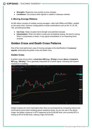 ●​ Strengths: Responds more quickly to price changes.
●​ Limitations: Can produce false signals in volatile or sideways markets.
3. Moving Average Ribbons
An MA ribbon consists of multiple moving averages—often both SMAs and EMAs—plotted
on the same chart. Common configurations include combinations such as the 10, 20, 50,
100, and 200-period MAs.
●​ Use Case: Helps visualize trend strength and potential reversals.
●​ Interpretation: When the ribbon is wide and consistently sloping, the trend is strong.
When it compresses or twists, it may signal consolidation or an impending trend
reversal.
Golden Cross and Death Cross Patterns
One of the most well-known uses of moving averages is the identification of crossover
signals, particularly the golden cross and death cross.
Golden Cross
A golden cross occurs when a short-term MA (e.g., 50-day) crosses above a long-term
MA (e.g., 200-day). This is generally interpreted as a bullish signal, indicating that upward
momentum is building.​
Golden crosses are most meaningful when they are accompanied by increasing volume and
confirmed by price action breaking above resistance levels. As you can see in the above
image, the golden crossover in BTC happened at the $108,000 level, and currently BTC is
trading at the $118,000 level, making a high of $123,000.
 