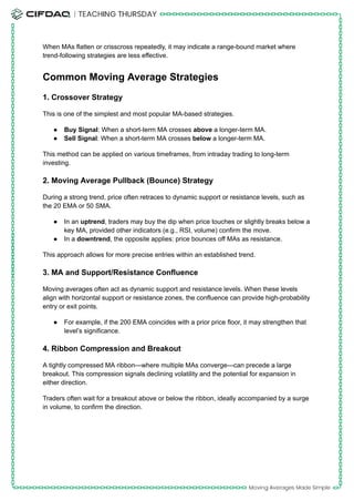 When MAs flatten or crisscross repeatedly, it may indicate a range-bound market where
trend-following strategies are less effective.
Common Moving Average Strategies
1. Crossover Strategy
This is one of the simplest and most popular MA-based strategies.
●​ Buy Signal: When a short-term MA crosses above a longer-term MA.
●​ Sell Signal: When a short-term MA crosses below a longer-term MA.
This method can be applied on various timeframes, from intraday trading to long-term
investing.
2. Moving Average Pullback (Bounce) Strategy
During a strong trend, price often retraces to dynamic support or resistance levels, such as
the 20 EMA or 50 SMA.
●​ In an uptrend, traders may buy the dip when price touches or slightly breaks below a
key MA, provided other indicators (e.g., RSI, volume) confirm the move.
●​ In a downtrend, the opposite applies: price bounces off MAs as resistance.
This approach allows for more precise entries within an established trend.
3. MA and Support/Resistance Confluence
Moving averages often act as dynamic support and resistance levels. When these levels
align with horizontal support or resistance zones, the confluence can provide high-probability
entry or exit points.
●​ For example, if the 200 EMA coincides with a prior price floor, it may strengthen that
level’s significance.
4. Ribbon Compression and Breakout
A tightly compressed MA ribbon—where multiple MAs converge—can precede a large
breakout. This compression signals declining volatility and the potential for expansion in
either direction.
Traders often wait for a breakout above or below the ribbon, ideally accompanied by a surge
in volume, to confirm the direction.
 