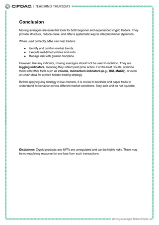 Conclusion
Moving averages are essential tools for both beginner and experienced crypto traders. They
provide structure, reduce noise, and offer a systematic way to interpret market dynamics.
When used correctly, MAs can help traders:
●​ Identify and confirm market trends.
●​ Execute well-timed entries and exits.
●​ Manage risk with greater discipline.
However, like any indicator, moving averages should not be used in isolation. They are
lagging indicators, meaning they reflect past price action. For the best results, combine
them with other tools such as volume, momentum indicators (e.g., RSI, MACD), or even
on-chain data for a more holistic trading strategy.
Before applying any strategy in live markets, it is crucial to backtest and paper trade to
understand its behavior across different market conditions. Stay safe and do not liquidate.
Disclaimer: Crypto products and NFTs are unregulated and can be highly risky. There may
be no regulatory recourse for any loss from such transactions.
 