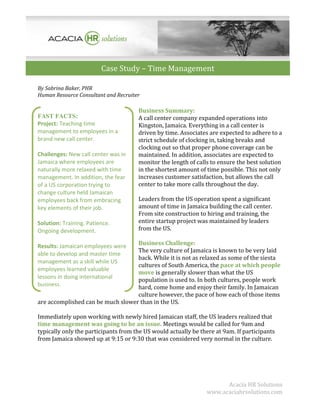 Case Study – Time Management
By Sabrina Baker, PHR
Human Resource Consultant and Recruiter

FAST FACTS:
Project: Teaching time
management to employees in a
brand new call center.
Challenges: New call center was in
Jamaica where employees are
naturally more relaxed with time
management. In addition, the fear
of a US corporation trying to
change culture held Jamaican
employees back from embracing
key elements of their job.
Solution: Training. Patience.
Ongoing development.

Business Summary:
A call center company expanded operations into
Kingston, Jamaica. Everything in a call center is
driven by time. Associates are expected to adhere to a
strict schedule of clocking in, taking breaks and
clocking out so that proper phone coverage can be
maintained. In addition, associates are expected to
monitor the length of calls to ensure the best solution
in the shortest amount of time possible. This not only
increases customer satisfaction, but allows the call
center to take more calls throughout the day.
Leaders from the US operation spent a significant
amount of time in Jamaica building the call center.
From site construction to hiring and training, the
entire startup project was maintained by leaders
from the US.

Business Challenge:
The very culture of Jamaica is known to be very laid
back. While it is not as relaxed as some of the siesta
cultures of South America, the pace at which people
move is generally slower than what the US
population is used to. In both cultures, people work
hard, come home and enjoy their family. In Jamaican
culture however, the pace of how each of those items
are accomplished can be much slower than in the US.

Results: Jamaican employees were
able to develop and master time
management as a skill while US
employees learned valuable
lessons in doing international
business.

Immediately upon working with newly hired Jamaican staff, the US leaders realized that
time management was going to be an issue. Meetings would be called for 9am and
typically only the participants from the US would actually be there at 9am. If participants
from Jamaica showed up at 9:15 or 9:30 that was considered very normal in the culture.

Acacia HR Solutions
www.acaciahrsolutions.com

 