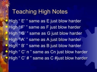 Teaching High Notes
 High

“ E’ ” same as E just blow harder
 High “ F’ ” same as F just blow harder
 High “ G’ ” same as G just blow harder
 High “ A’ ” same as A just blow harder
 High “ B’ ” same as B just blow harder
 High “ C’ n ” same as Cn just blow harder
 High “ C’ # ” same as C #just blow harder

 