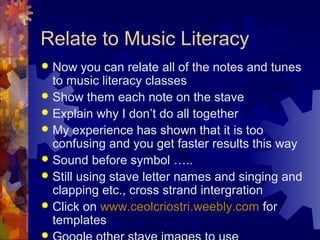 Relate to Music Literacy
Now you can relate all of the notes and tunes
to music literacy classes
 Show them each note on the stave
 Explain why I don’t do all together
 My experience has shown that it is too
confusing and you get faster results this way
 Sound before symbol …..
 Still using stave letter names and singing and
clapping etc., cross strand intergration
 Click on www.ceolcriostri.weebly.com for
templates




 