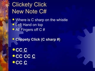 Clickety Click
New Note C#
Where is C sharp on the whistle
 Left Hand on top
 All Fingers off C #




Clippety Click (C sharp #)

 CC

C
 CC CC C
 CC C

 