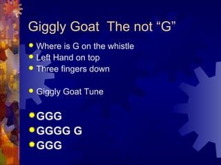 Giggly Goat The not “G”
Where is G on the whistle
 Left Hand on top
 Three fingers down




Giggly Goat Tune

 GGG
 GGGG
 GGG

G

 