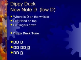 Dippy Duck
New Note D (low D)
Where is D on the whistle
 Left Hand on top
 Six fingers down




Dippy Duck Tune

 DD

D
 DD DD D
 DD D

 