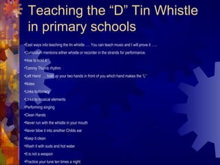 Teaching the “D” Tin Whistle
in primary schools
•East ways into teaching the tin whistle …. You can teach music and I will prove it …..
•Curriculum mentions either whistle or recorder in the strands for performance.
•How to hold it
•Tommy Thumb rhythm
•Left Hand … hold up your two hands in front of you which hand makes the “L”
•Notes
•Links to literacy
•Links to musical elements
•Performing singing
•Clean Hands
•Never run with the whistle in your mouth
•Never blow it into another Childs ear
•Keep it clean
•Wash it with suds and hot water
•It is not a weapon
•Practice your tune ten times a night

 