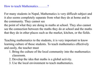 How to teach Mathematics………?

For many students in Nepal, Mathematics is very difficult subject and
it also seems completely separate from what they do at home and in
the community. They cannot see
the point of what they are doing in maths at school. They also cannot
see the connection between the maths they do at school and the maths
that they do in other places such as the market, kitchen, or the fields.

Teaching mathematics to the students, it is very important to know
learning culture of those students. To teach mathematics effectively
and easily, the teacher must
    1. Bring the culture of the local community into the mathematics
       classroom.
    2. Develop the idea that maths is a global activity.
    3. Use the local environment to teach mathematics.
 
