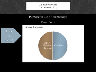 3.1 RATIONALE
                       TECHNOLOGY


             Purposeful use of technology
                         PowerPoint
        Library Databases
Less    WorldCat
            Worldcat
        • has world’s largest network of library content and services
 is     • great for doing general searches to find out what
            ATLA Religion Database
more!     books, articles, videos, etc exist on a topic but sometimes
          too large and not specialized
                             ATLA
        ATLA Religion Database
                            Religion Worldcat
                            Database
        • Specialized database for articles, books and book reviews
          identified as being about religion
        • Great for topics that are obviously focused on religion
          and does include access to some fulltext articles but can
          be too narrow when topics bridge subjects.
 