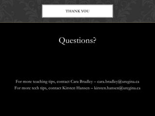 THANK YOU




                        Questions?



For more teaching tips, contact Cara Bradley – cara.bradley@uregina.ca
For more tech tips, contact Kirsten Hansen – kirsten.hansen@uregina.ca
 