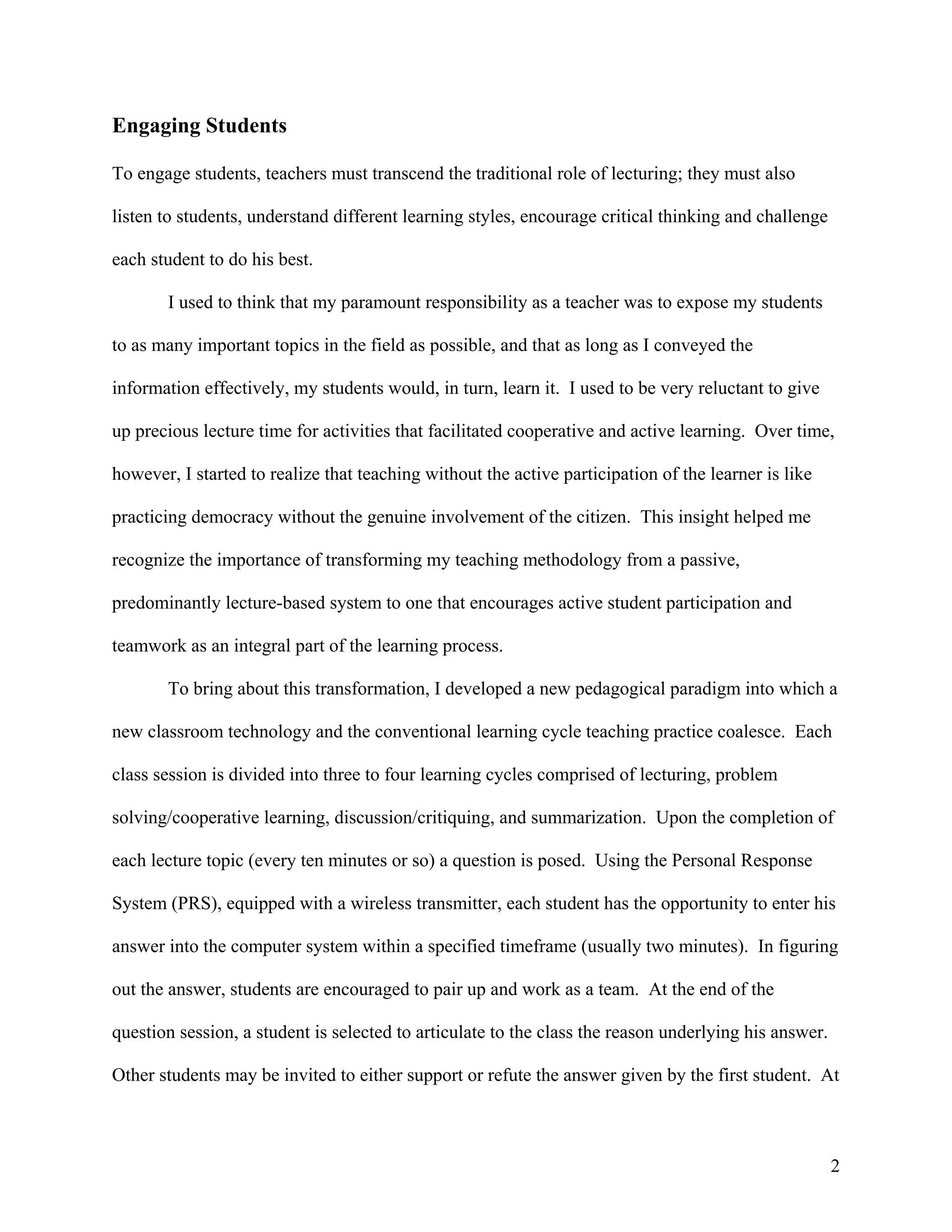 Engaging Students

To engage students, teachers must transcend the traditional role of lecturing; they must also

listen to students, understand different learning styles, encourage critical thinking and challenge

each student to do his best.

       I used to think that my paramount responsibility as a teacher was to expose my students

to as many important topics in the field as possible, and that as long as I conveyed the

information effectively, my students would, in turn, learn it. I used to be very reluctant to give

up precious lecture time for activities that facilitated cooperative and active learning. Over time,

however, I started to realize that teaching without the active participation of the learner is like

practicing democracy without the genuine involvement of the citizen. This insight helped me

recognize the importance of transforming my teaching methodology from a passive,

predominantly lecture-based system to one that encourages active student participation and

teamwork as an integral part of the learning process.

       To bring about this transformation, I developed a new pedagogical paradigm into which a

new classroom technology and the conventional learning cycle teaching practice coalesce. Each

class session is divided into three to four learning cycles comprised of lecturing, problem

solving/cooperative learning, discussion/critiquing, and summarization. Upon the completion of

each lecture topic (every ten minutes or so) a question is posed. Using the Personal Response

System (PRS), equipped with a wireless transmitter, each student has the opportunity to enter his

answer into the computer system within a specified timeframe (usually two minutes). In figuring

out the answer, students are encouraged to pair up and work as a team. At the end of the

question session, a student is selected to articulate to the class the reason underlying his answer.

Other students may be invited to either support or refute the answer given by the first student. At



                                                                                                       2
 