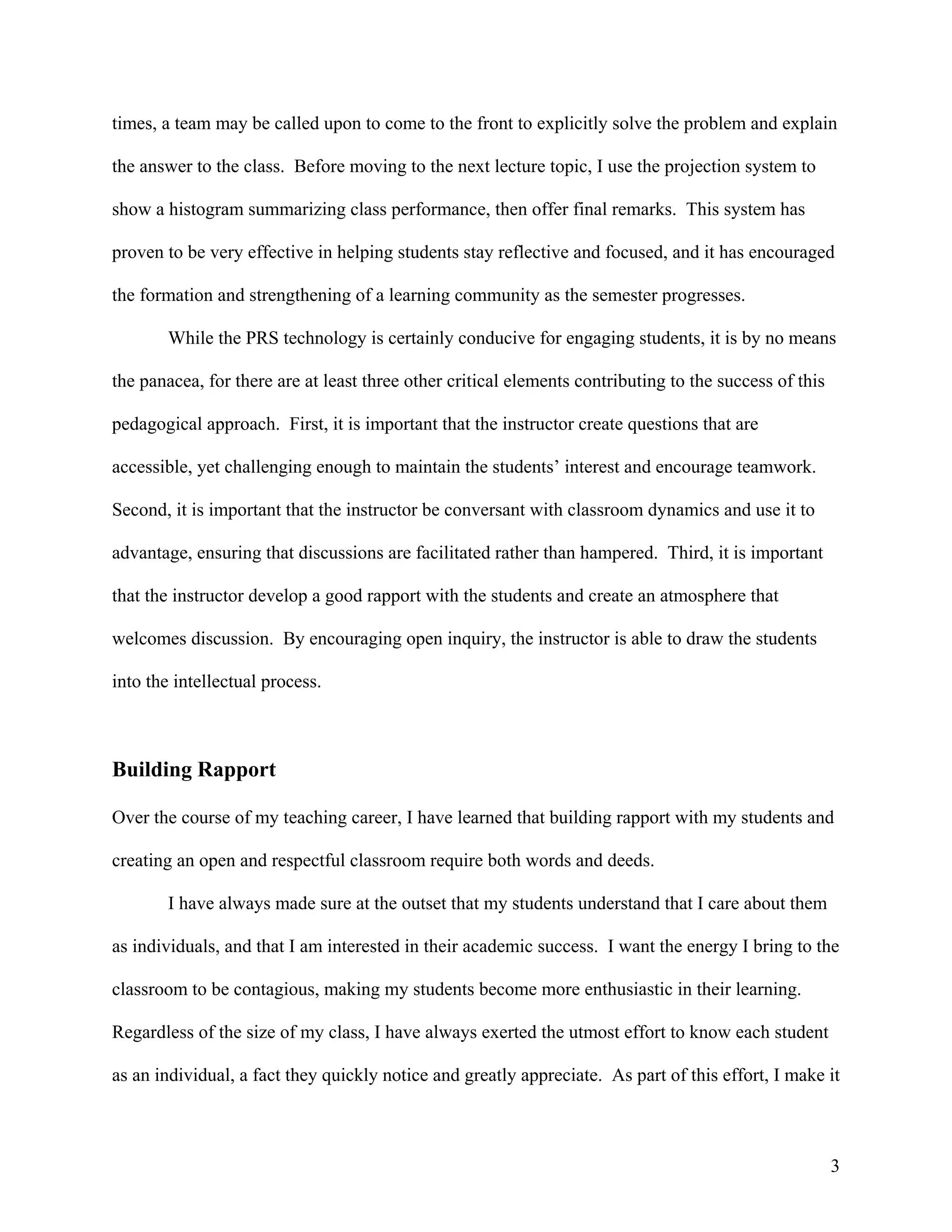 times, a team may be called upon to come to the front to explicitly solve the problem and explain

the answer to the class. Before moving to the next lecture topic, I use the projection system to

show a histogram summarizing class performance, then offer final remarks. This system has

proven to be very effective in helping students stay reflective and focused, and it has encouraged

the formation and strengthening of a learning community as the semester progresses.

        While the PRS technology is certainly conducive for engaging students, it is by no means

the panacea, for there are at least three other critical elements contributing to the success of this

pedagogical approach. First, it is important that the instructor create questions that are

accessible, yet challenging enough to maintain the students’ interest and encourage teamwork.

Second, it is important that the instructor be conversant with classroom dynamics and use it to

advantage, ensuring that discussions are facilitated rather than hampered. Third, it is important

that the instructor develop a good rapport with the students and create an atmosphere that

welcomes discussion. By encouraging open inquiry, the instructor is able to draw the students

into the intellectual process.



Building Rapport

Over the course of my teaching career, I have learned that building rapport with my students and

creating an open and respectful classroom require both words and deeds.

        I have always made sure at the outset that my students understand that I care about them

as individuals, and that I am interested in their academic success. I want the energy I bring to the

classroom to be contagious, making my students become more enthusiastic in their learning.

Regardless of the size of my class, I have always exerted the utmost effort to know each student

as an individual, a fact they quickly notice and greatly appreciate. As part of this effort, I make it



                                                                                                        3
 