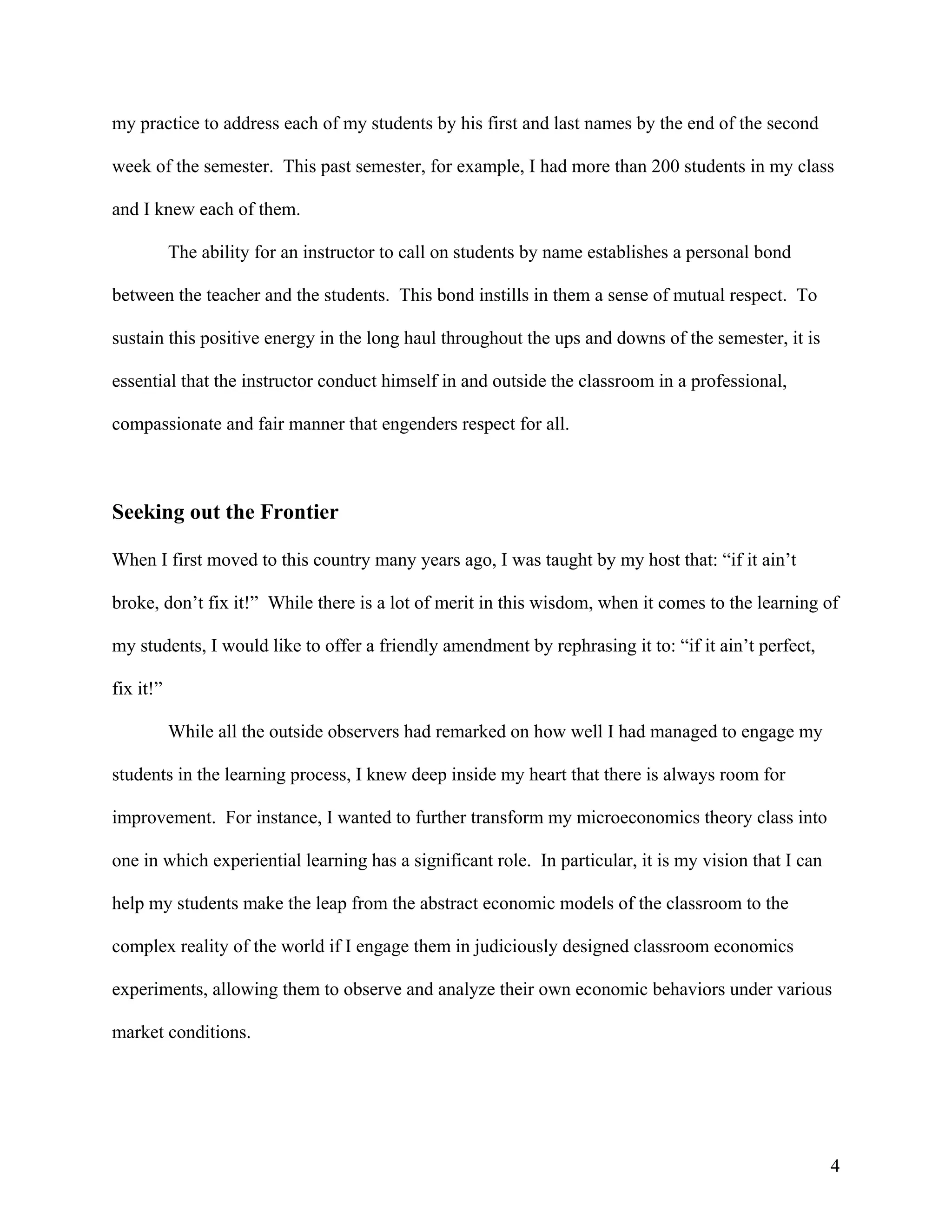 my practice to address each of my students by his first and last names by the end of the second

week of the semester. This past semester, for example, I had more than 200 students in my class

and I knew each of them.

           The ability for an instructor to call on students by name establishes a personal bond

between the teacher and the students. This bond instills in them a sense of mutual respect. To

sustain this positive energy in the long haul throughout the ups and downs of the semester, it is

essential that the instructor conduct himself in and outside the classroom in a professional,

compassionate and fair manner that engenders respect for all.



Seeking out the Frontier

When I first moved to this country many years ago, I was taught by my host that: “if it ain’t

broke, don’t fix it!” While there is a lot of merit in this wisdom, when it comes to the learning of

my students, I would like to offer a friendly amendment by rephrasing it to: “if it ain’t perfect,

fix it!”

           While all the outside observers had remarked on how well I had managed to engage my

students in the learning process, I knew deep inside my heart that there is always room for

improvement. For instance, I wanted to further transform my microeconomics theory class into

one in which experiential learning has a significant role. In particular, it is my vision that I can

help my students make the leap from the abstract economic models of the classroom to the

complex reality of the world if I engage them in judiciously designed classroom economics

experiments, allowing them to observe and analyze their own economic behaviors under various

market conditions.




                                                                                                       4
 