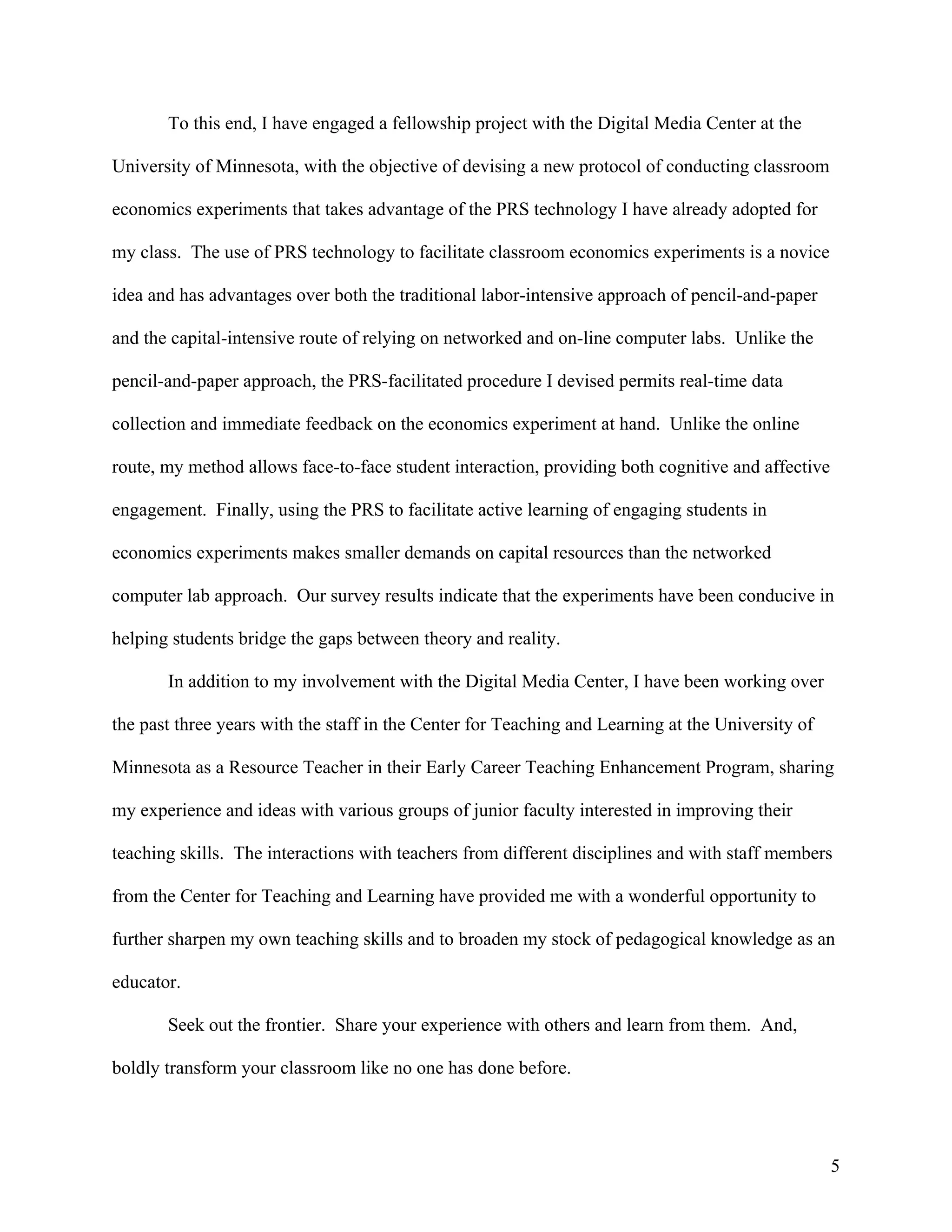 To this end, I have engaged a fellowship project with the Digital Media Center at the

University of Minnesota, with the objective of devising a new protocol of conducting classroom

economics experiments that takes advantage of the PRS technology I have already adopted for

my class. The use of PRS technology to facilitate classroom economics experiments is a novice

idea and has advantages over both the traditional labor-intensive approach of pencil-and-paper

and the capital-intensive route of relying on networked and on-line computer labs. Unlike the

pencil-and-paper approach, the PRS-facilitated procedure I devised permits real-time data

collection and immediate feedback on the economics experiment at hand. Unlike the online

route, my method allows face-to-face student interaction, providing both cognitive and affective

engagement. Finally, using the PRS to facilitate active learning of engaging students in

economics experiments makes smaller demands on capital resources than the networked

computer lab approach. Our survey results indicate that the experiments have been conducive in

helping students bridge the gaps between theory and reality.

       In addition to my involvement with the Digital Media Center, I have been working over

the past three years with the staff in the Center for Teaching and Learning at the University of

Minnesota as a Resource Teacher in their Early Career Teaching Enhancement Program, sharing

my experience and ideas with various groups of junior faculty interested in improving their

teaching skills. The interactions with teachers from different disciplines and with staff members

from the Center for Teaching and Learning have provided me with a wonderful opportunity to

further sharpen my own teaching skills and to broaden my stock of pedagogical knowledge as an

educator.

       Seek out the frontier. Share your experience with others and learn from them. And,

boldly transform your classroom like no one has done before.




                                                                                                   5
 
