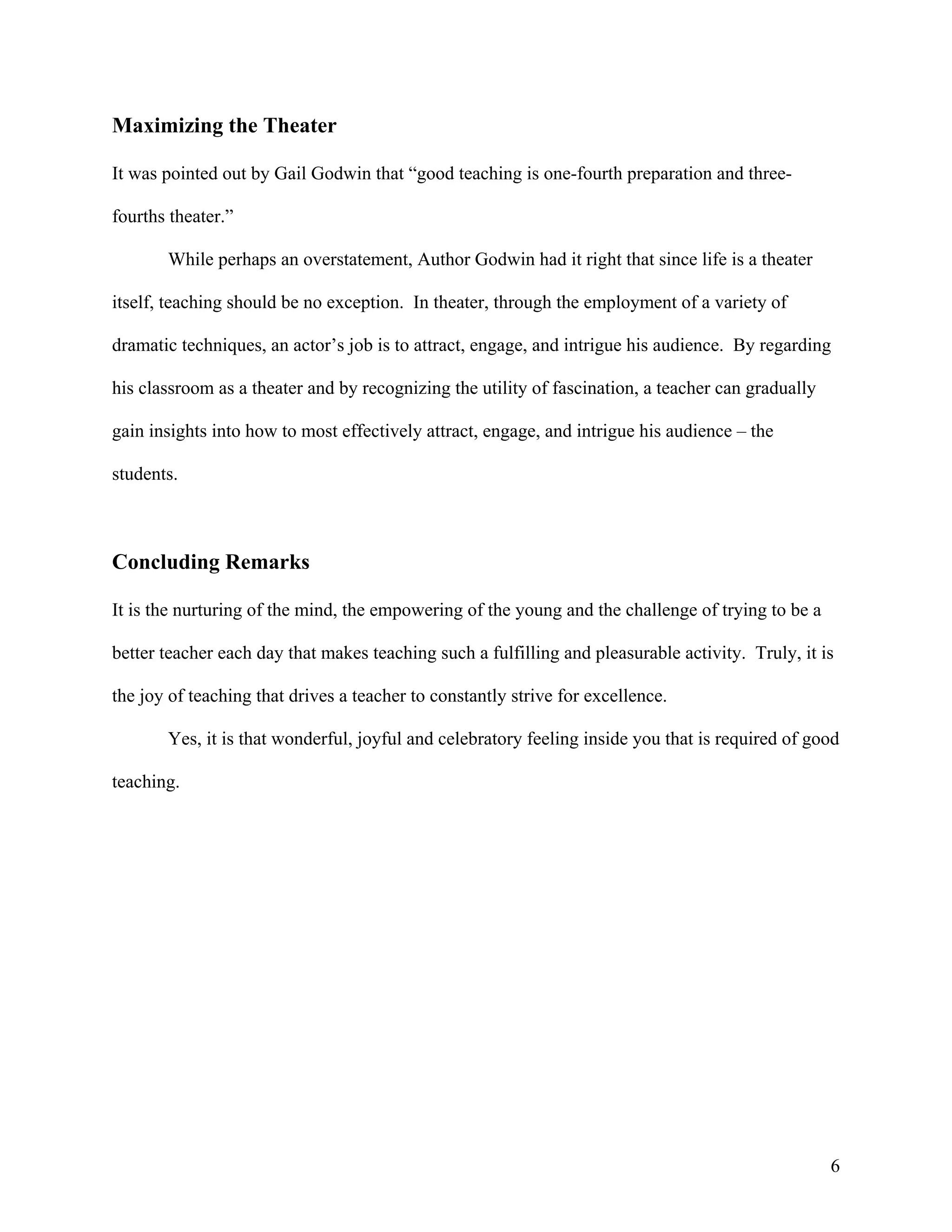 Maximizing the Theater

It was pointed out by Gail Godwin that “good teaching is one-fourth preparation and three-

fourths theater.”

       While perhaps an overstatement, Author Godwin had it right that since life is a theater

itself, teaching should be no exception. In theater, through the employment of a variety of

dramatic techniques, an actor’s job is to attract, engage, and intrigue his audience. By regarding

his classroom as a theater and by recognizing the utility of fascination, a teacher can gradually

gain insights into how to most effectively attract, engage, and intrigue his audience – the

students.



Concluding Remarks

It is the nurturing of the mind, the empowering of the young and the challenge of trying to be a

better teacher each day that makes teaching such a fulfilling and pleasurable activity. Truly, it is

the joy of teaching that drives a teacher to constantly strive for excellence.

       Yes, it is that wonderful, joyful and celebratory feeling inside you that is required of good

teaching.




                                                                                                    6
 