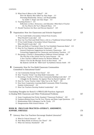 D: What Does It Mean to Be “Gifted”? 109
Were the Mystery Men Gifted? by Alan Singer 111
Promoting Relationship, Literacy, and Responsibility
by Judith Y. Singer and Alan Singer 113
E: Teaching Stories 3 115
Reflections on Race, Democracy, and Education: What Kind of Teacher
Do You Want to Be? by S. Maxwell Hines 115
F: Should Teachers See Race and Discuss Injustice? 120
5 Organization: How Are Classrooms and Schools Organized? 123
A: If You Could Build a Secondary School From Scratch,
What Would It Look Like? 124
B: How Can You Find (and Hold Onto) a Job in a Traditional School Setting? 127
C: If You Could Design a Secondary School Classroom,
What Would It Look Like? 130
D: Nuts and Bolts of Teaching 2: How Do You Establish Classroom Rules? 133
E: How Do You Organize an Inclusive Classroom? 136
General Classroom Suggestions for Inclusive Classrooms 136
Co-teaching Suggestions for Classroom and Inclusion Teachers 137
F: Becoming a Teacher 4: Responding to Different School Settings 138
The First Day of the School Year by Laura Pearson 138
A New Teacher’s Difficult Journey by Nichole Williams 140
I Know I Can Get My Message Across by Ken Dwyer 143
My Students Call Me the “Math Geek” by Kathleen Simons Smith 145
6 Community: How Do You Build Classroom Communities
Committed to Educational Goals? 151
A: Can Community Emerge From Chaos? 152
B: How “Teacher Tricks” Can Help Build Community 155
C: Becoming a Teacher 5: What Does Community Building Look Like? 157
I Struggle for My Students, Not Against Them by Rachel Gaglione 157
D: How Do “Corny Teacher Jokes” Help You to Be “Real”? 159
E: How Does Cooperative Learning Build Community While Promoting
Student Achievement? 161
F: How Can Teachers Develop Student Leadership? 164
Concluding Thoughts for Book II: A PRO/CLASS Practices Approach
to Dealing With Classroom and Other Professional Problems 167
A: Some Complicated but Pretty Standard “Classroom Problems” 169
B: Guidance-Related Issue Can Be Very Thorny and Raise Legal Questions 173
C: Relationships With Colleagues Can Be Tricky 175
D: Disagreements With School Policies 176
BOOK III: PRO/CLASS PRACTICES—LITERACY, ASSESSMENT,
SUPPORT, STRUGGLE 179
7 Literacy: How Can Teachers Encourage Student Literacies? 181
A: What Is Critical Literacy? 182
B: How Many Kinds of Literacy Are There? 184
C: What Are Literacy Standards? 186
CONTENTS ix
 