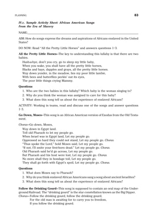 IV.c. Sample Activity Sheet: African American Songs
from the Era of Slavery
NAME:_______________________________________________________________________
AIM: How do songs express the dreams and aspirations of Africans enslaved in the United
States?
DO NOW: Read “All the Pretty Little Horses” and answers questions 1–3.
All the Pretty Little Horses—The key to understanding this lullaby is that there are two
babies.
Hush-a-bye, don’t you cry, go to sleep my little baby,
When you wake, you shall have all the pretty little horses,
Blacks and bays, dapples and grays, all the pretty little horses.
Way down yonder, in the meadow, lies my poor little lambie,
With bees and butterflies peckin’ out its eyes,
The poor little things crying Mammy.
Questions
1. Who are the two babies in this lullaby? Which baby is the woman singing to?
2. Why do you think the woman was assigned to care for this baby?
3. What does this song tell us about the experience of enslaved Africans?
ACTIVITY: Working in teams, read and discuss one of the songs and answer questions
1–3.
Go Down, Moses—This song is an African American version of Exodus from the Old Testa-
ment.
Chorus—Go down, Moses,
Way down in Egypt land.
Tell old Pharaoh to let my people go.
When Israel was in Egypt land, Let my people go.
Oppressed so hard they could not stand, Let my people go. Chorus.
“Thus spoke the Lord,” bold Moses said, Let my people go.
“If not, I’ll smite your first-born dead.” Let my people go. Chorus.
Old Pharaoh said he’d go across, Let my people go.
But Pharaoh and his host were lost, Let my people go. Chorus.
No more shall they in bondage toil, Let my people go.
They shall go forth with Egypt’s spoil, Let my people go. Chorus.
Questions
1. What does Moses say to Pharaoh?
2. Why do you think enslaved African Americans sang a song about ancient Israelites?
3. What does this song tell us about the experience of enslaved Africans?
Follow the Drinking Gourd—This song is supposed to contain an oral map of the Under-
ground Railroad. The “drinking gourd” is the star constellation known as the Big Dipper.
Chorus—Follow the drinking gourd, follow the drinking gourd,
For the old man is awaiting for to carry you to freedom,
If you follow the drinking gourd.
PLANNING 83
 