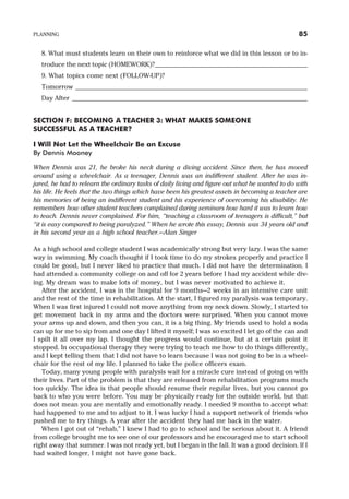 8. What must students learn on their own to reinforce what we did in this lesson or to in-
troduce the next topic (HOMEWORK)?____________________________________________
9. What topics come next (FOLLOW-UP)?
Tomorrow ___________________________________________________________________
Day After ____________________________________________________________________
SECTION F: BECOMING A TEACHER 3: WHAT MAKES SOMEONE
SUCCESSFUL AS A TEACHER?
I Will Not Let the Wheelchair Be an Excuse
By Dennis Mooney
When Dennis was 21, he broke his neck during a diving accident. Since then, he has moved
around using a wheelchair. As a teenager, Dennis was an indifferent student. After he was in-
jured, he had to relearn the ordinary tasks of daily living and figure out what he wanted to do with
his life. He feels that the two things which have been his greatest assets in becoming a teacher are
his memories of being an indifferent student and his experience of overcoming his disability. He
remembers how other student teachers complained during seminars how hard it was to learn how
to teach. Dennis never complained. For him, “teaching a classroom of teenagers is difficult,” but
“it is easy compared to being paralyzed.” When he wrote this essay, Dennis was 34 years old and
in his second year as a high school teacher.—Alan Singer
As a high school and college student I was academically strong but very lazy. I was the same
way in swimming. My coach thought if I took time to do my strokes properly and practice I
could be good, but I never liked to practice that much. I did not have the determination. I
had attended a community college on and off for 2 years before I had my accident while div-
ing. My dream was to make lots of money, but I was never motivated to achieve it.
After the accident, I was in the hospital for 9 months—2 weeks in an intensive care unit
and the rest of the time in rehabilitation. At the start, I figured my paralysis was temporary.
When I was first injured I could not move anything from my neck down. Slowly, I started to
get movement back in my arms and the doctors were surprised. When you cannot move
your arms up and down, and then you can, it is a big thing. My friends used to hold a soda
can up for me to sip from and one day I lifted it myself; I was so excited I let go of the can and
I spilt it all over my lap. I thought the progress would continue, but at a certain point it
stopped. In occupational therapy they were trying to teach me how to do things differently,
and I kept telling them that I did not have to learn because I was not going to be in a wheel-
chair for the rest of my life. I planned to take the police officers exam.
Today, many young people with paralysis wait for a miracle cure instead of going on with
their lives. Part of the problem is that they are released from rehabilitation programs much
too quickly. The idea is that people should resume their regular lives, but you cannot go
back to who you were before. You may be physically ready for the outside world, but that
does not mean you are mentally and emotionally ready. I needed 9 months to accept what
had happened to me and to adjust to it. I was lucky I had a support network of friends who
pushed me to try things. A year after the accident they had me back in the water.
When I got out of “rehab,” I knew I had to go to school and be serious about it. A friend
from college brought me to see one of our professors and he encouraged me to start school
right away that summer. I was not ready yet, but I began in the fall. It was a good decision. If I
had waited longer, I might not have gone back.
PLANNING 85
 