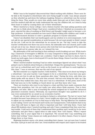 While I was in the hospital I discovered that I liked working with children. There were lit-
tle kids in the hospital in wheelchairs who were being taught to walk. I was always amazed
as they wheeled up and down the hallways laughing. Being in a wheelchair was the normal
thing for them. They would cry every time adults made them get out of their chairs. I real-
ized the medical staff did not really understand the way the children felt, so I tried to help
them learn to walk by coaxing them out of their wheelchairs.
When I started at a 4-year college, I met a history teacher who kept asking questions and
he got me to think about things I had never considered before. I finished an economics de-
gree, rejected the idea of working on Wall Street and thought I might want to become a col-
lege professor. A friend reminded me how much I liked working with children and I made a
spur-of-the-moment decision to enter a graduate program in teacher education.
I know I am disabled, that I am handicapped, and my solution is to overcompensate. I will
not ask for any special consideration at work because I do not want people to think I cannot
do the job. I will not let the wheelchair be an excuse for me. The day I went to take the
teacher certification test there was an ice storm, the sidewalks were not cleared, and I could
not get out of my van. Almost every person who took that test was dropped off by someone
else. I would not let anyone take me, so I missed the test.
My philosophy of life and teaching is that nothing is worth freaking out over. While teach-
ing a classroom of teenagers is difficult, it is easy compared to being paralyzed. If I have a
problem in a class, I have to figure out a solution. I had to figure out how to shave, how to
brush my teeth again, how to feed myself. If I can do these things, I know I can find a solution
to a teaching problem.
When I started student teaching I had an entire monologue figured out about what I was
going to say to students about being in a wheelchair. I began the opening lesson, “As you can
see I am in a wheelchair and I can’t write on the board, so we will have to work together in
this class.” I was so nervous, that was the end of my speech.
My first semester as a regular teacher, I told students, “This class is not about my being in
a wheelchair. I am your teacher. I just happen to be in a wheelchair. If you have any ques-
tions, you are free to ask me those questions after class.” During the term, only three stu-
dents spoke with me about it. The next time around, I did not even bring the topic up. I fig-
ured when they walked into class, they saw I was in a wheelchair. At this point, most of the
kids had seen me in the building or heard about me and they knew who I was.
There are teachers who react to my being in a chair and they have made comments that
betray their prejudices, but I do not really care what others think anymore. That is their
problem, not mine. After a year of teaching the school assigned me to teach the advanced
placement economic classes. Obviously, my supervisors thought I was qualified to do it. I
was even nominated for an award as an economics teacher.
People ask me how I adjust my teaching to being in a wheelchair. The fact is I never had
to adjust because I was always in a chair. I never taught any other way. The people who have
to adjust are my students so I try to find ways to help them. The big difference for students
is note taking. I never use the board and I rarely use transparencies. I tell students that in my
class they will learn to figure out what is important and that I will help them. I have had
about 850 students since I started teaching and only 3 have complained that they were hav-
ing trouble. I told each of them that I understood their problem and I would try to be more
systematic and give them a signal when to take notes. Now I tell classes, “When I repeat
something, that is your signal that it is important. The second time I say something you
better start writing.” Some classes are really good about it. In other classes, I have to repeat
things three or four times.
Beginning teachers worry a lot about controlling their classes. I am not sure how I control
the class. I just go in and I am who I am. I treat students with respect and I expect to be treated
86 CHAPTER 3
 