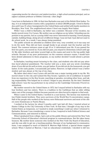 cooperating teacher for observers and student teachers, a high school assistant principal, and an
adjunct assistant professor at Hofstra University.—Alan Singer
I was born in Barbados in 1958. At that time Barbados was part of the British West Indies. To-
day, it is an independent country with a population of about 260,000 people. I lived in Barba-
dos until I was 19, when I immigrated to the United States and settled with family members in
Brooklyn, New York. The neighborhood where I lived was largely West Indian.
While I was a child in Barbados, my father was a minister. Because of his vocation, my
family moved every 2 to 3 years. My mother was as religious as my father. Schooling was im-
portant to my parents, but as a young child I was never interested in learning. I loved playing
outside, building things, doing all sort of different things. I was not bad. I just did not want to
do school work. As a result, I was always being punished.
The public schools we attended as children were very, very crowded, so it was easy not
to do the work. They did not have enough books to go around. Just the teacher and the
board. The common entrance exam at age 10 or 11 determined your life. If you passed the
first two parts, you moved on. If you did not pass, you stayed in elementary school until age
16. My older brothers and sister scored high on the exams and went to the top public high
schools. Because of my poor performance on the common entrance exams, I would have
been denied admission to these programs, so my mother decided I would attend a private
school.
In Barbados, teaching meant lecturing to the class, and students who did not pay atten-
tion faced physical punishment. The teacher told you a story and you wrote everything
down. If you did not do well on tests, you got lashes. If you did not do the homework, you got
lashes. In the early grades, I occasionally got lashes. However, in high school I was a better
student and was always at the top of my class.
My father died when I was 9 years old and this was a major turning point in my life. We
moved closer to the city and I joined the Boy Scouts. I gained a lot of confidence in myself
from my experience in the Boy Scouts: marching at parades, recruiting other boys, and tak-
ing responsibility This helped me in school. I began to pay attention. By the time I finished
high school, I was the top performer in my school on the Cambridge University O’Level ex-
aminations.
My mother moved to the United States in 1973, but I stayed behind in Barbados with my
four brothers and two sisters. There is a tradition in the Caribbean that an older sibling
takes care of the younger children because parents are often forced to migrate to find work.
When I came to the United States, I worked in a coat factory. The factory was started by
two Polish Jewish brothers. They were survivors of the World War II concentration camps.
Half of the people who worked at the factory were Holocaust survivors and most of the oth-
ers were Dominicans or Puerto Ricans.
I worked at the factory for about 9 months until I got laid off; then, I started school at
Hunter College in the City University of New York. At that time, I thought of my stay in the
United States as temporary, so I wanted to study something I could use when I returned to
Barbados. Because I was considering a career in law, I majored in both Political Science and
Communications, and minored in history.
When I graduated from college, I got a job at the public library and entered the New York
University School of Education’s doctoral program in communications. But life takes funny
bounces. My mother knew someone who worked at the New York City Board of Education,
and she was able to get me a teaching position. Because of my background in communica-
tions, I was assigned to teach at Edward R. Murrow High School, a special theme magnet
school. When I started at Murrow, I had no educational credentials. I decided to kill two
88 CHAPTER 3
 