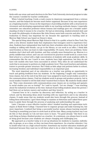 birds with one stone and used electives in the New York University doctoral program to take
the courses I needed for teacher certification.
When I started teaching, I took a crash course in classroom management from a veteran
teacher, and this helped me become much better organized. Because of my own experience
as a beginning teacher, I focus on the importance of providing students with a structured en-
vironment and developing organizational skills in my teaching methods classes. I especially
remember one education professor whose lessons and readings gave me a broader under-
standing of what it means to be a teacher. He had an interesting, student-oriented style and
he made the philosophy of educators like John Dewey seem both concrete and alive. The in-
troduction to Dewey was important for me because the approach to teaching used at
Murrow High School was based on Dewey’s ideas.
The special thing about Murrow High School is that it is a public school in New York City
with a very diverse student body that emphasizes that teenagers need to experience free-
dom. Students have independent time built into their schedules when they can sit in the hall
reading or talking with friends, can go to the library, or can work in an office. I think kids
need freedom so they can learn to take responsibility. Of course, there are problems. Some
students don’t deal well with freedom, and they actually mess themselves up. Murrow is a
pretty middle-class school, and I am not convinced its practices would work in a more trou-
bled school or a school with a high concentration of students with weak academic skills. In
communities like the one I teach in now, students have high aspirations, but they do not
have role models who have been successful in school. They often do not understand the
work that is necessary to perform at a high academic level. They need teachers and adminis-
trators to provide greater structure. But I think as kids adapt and perform better in school,
increasing freedom and individual responsibility is an important goal.
The most important part of my education as a teacher was getting an opportunity to
teach and getting feedback from my students. At the beginning I taught only communica-
tions classes, but at the end of my first year I was assigned to teach social studies as well. In
the communications classes, I had my students work in groups and produce projects, but in
social studies I tended to tell the kids what I wanted them to know. My students finally asked
me, “How come downstairs with communications your classes are so exciting and upstairs
in social studies you are so boring?” So I said to myself, “Let me change.” I was teaching
about the industrial revolution at the time. Instead of just telling students about the period, I
had them act as factory owners and workers and they loved it.
I learned how to be a teacher by discovery and reflection, by acting as a teacher in
school, and by discussing ideas about teaching with my supervisors and in my education
classes. It made sense that my students would also learn through this process. Instead of
telling them information, I gave them things to examine as historians and I asked them ques-
tions to guide them through the process of analyzing and understanding the past.
Later, I became a more effective teacher when I studied teaching and supervision tech-
niques at Bank Street College. I learned how to organize groups and make learning fun, but
more important, I realized that being a successful teacher means always learning yourself.
Teaching is something you have to work hard at all the time. Many young teachers say I can
do this or that already so I do not have more to learn. “I’m good already.” But there is no
such thing as being a finished product as a teacher. At a minimum, you always have to work
at being good because your students are always changing and challenging you.
My approach as a teacher today is to set up situations for students to examine, individu-
ally, in groups, or as a class, so they can learn from experience. As a teacher educator, I try
to model what I do as a high school teacher. Sometimes my teacher education students get
frustrated because they want me to tell them what to do or what to think. I always partici-
PLANNING 89
 