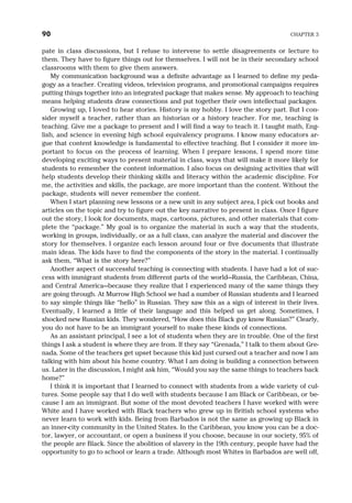 pate in class discussions, but I refuse to intervene to settle disagreements or lecture to
them. They have to figure things out for themselves. I will not be in their secondary school
classrooms with them to give them answers.
My communication background was a definite advantage as I learned to define my peda-
gogy as a teacher. Creating videos, television programs, and promotional campaigns requires
putting things together into an integrated package that makes sense. My approach to teaching
means helping students draw connections and put together their own intellectual packages.
Growing up, I loved to hear stories. History is my hobby. I love the story part. But I con-
sider myself a teacher, rather than an historian or a history teacher. For me, teaching is
teaching. Give me a package to present and I will find a way to teach it. I taught math, Eng-
lish, and science in evening high school equivalency programs. I know many educators ar-
gue that content knowledge is fundamental to effective teaching. But I consider it more im-
portant to focus on the process of learning. When I prepare lessons, I spend more time
developing exciting ways to present material in class, ways that will make it more likely for
students to remember the content information. I also focus on designing activities that will
help students develop their thinking skills and literacy within the academic discipline. For
me, the activities and skills, the package, are more important than the content. Without the
package, students will never remember the content.
When I start planning new lessons or a new unit in any subject area, I pick out books and
articles on the topic and try to figure out the key narrative to present in class. Once I figure
out the story, I look for documents, maps, cartoons, pictures, and other materials that com-
plete the “package.” My goal is to organize the material in such a way that the students,
working in groups, individually, or as a full class, can analyze the material and discover the
story for themselves. I organize each lesson around four or five documents that illustrate
main ideas. The kids have to find the components of the story in the material. I continually
ask them, “What is the story here?”
Another aspect of successful teaching is connecting with students. I have had a lot of suc-
cess with immigrant students from different parts of the world—Russia, the Caribbean, China,
and Central America—because they realize that I experienced many of the same things they
are going through. At Murrow High School we had a number of Russian students and I learned
to say simple things like “hello” in Russian. They saw this as a sign of interest in their lives.
Eventually, I learned a little of their language and this helped us get along. Sometimes, I
shocked new Russian kids. They wondered, “How does this Black guy know Russian?” Clearly,
you do not have to be an immigrant yourself to make these kinds of connections.
As an assistant principal, I see a lot of students when they are in trouble. One of the first
things I ask a student is where they are from. If they say “Grenada,” I talk to them about Gre-
nada. Some of the teachers get upset because this kid just cursed out a teacher and now I am
talking with him about his home country. What I am doing is building a connection between
us. Later in the discussion, I might ask him, “Would you say the same things to teachers back
home?”
I think it is important that I learned to connect with students from a wide variety of cul-
tures. Some people say that I do well with students because I am Black or Caribbean, or be-
cause I am an immigrant. But some of the most devoted teachers I have worked with were
White and I have worked with Black teachers who grew up in British school systems who
never learn to work with kids. Being from Barbados is not the same as growing up Black in
an inner-city community in the United States. In the Caribbean, you know you can be a doc-
tor, lawyer, or accountant, or open a business if you choose, because in our society, 95% of
the people are Black. Since the abolition of slavery in the 19th century, people have had the
opportunity to go to school or learn a trade. Although most Whites in Barbados are well off,
90 CHAPTER 3
 