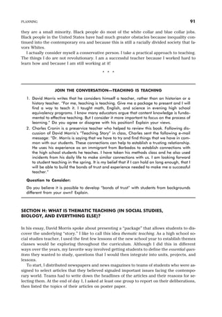 they are a small minority. Black people do most of the white collar and blue collar jobs.
Black people in the United States have had much greater obstacles because inequality con-
tinued into the contemporary era and because this is still a racially divided society that fa-
vors Whites.
I actually consider myself a conservative person. I take a practical approach to teaching.
The things I do are not revolutionary. I am a successful teacher because I worked hard to
learn how and because I am still working at it!
* * *
JOIN THE CONVERSATION—TEACHING IS TEACHING
1. David Morris writes that he considers himself a teacher, rather than an historian or a
history teacher. “For me, teaching is teaching. Give me a package to present and I will
find a way to teach it. I taught math, English, and science in evening high school
equivalency programs. I know many educators argue that content knowledge is funda-
mental to effective teaching. But I consider it more important to focus on the process of
learning.” Do you agree or disagree with his position? Explain your views.
2. Charles Cronin is a preservice teacher who helped to review this book. Following dis-
cussion of David Morris’s “Teaching Story” in class, Charles sent the following e-mail
message: “Dr. Morris is saying that we have to try and find things that we have in com-
mon with our students. These connections can help to establish a trusting relationship.
He uses his experience as an immigrant from Barbados to establish connections with
the high school students he teaches. I have taken his methods class and he also used
incidents from his daily life to make similar connections with us. I am looking forward
to student teaching in the spring. It is my belief that if I can hold on long enough, that I
will be able to build the bonds of trust and experience needed to make me a successful
teacher.”
Question to Consider:
Do you believe it is possible to develop “bonds of trust” with students from backgrounds
different from your own? Explain.
SECTION H: WHAT IS THEMATIC TEACHING (IN SOCIAL STUDIES,
BIOLOGY, AND EVERYTHING ELSE)?
In his essay, David Morris spoke about presenting a “package” that allows students to dis-
cover the underlying “story.” I like to call this idea thematic teaching. As a high school so-
cial studies teacher, I used the first few lessons of the new school year to establish themes
classes would be exploring throughout the curriculum. Although I did this in different
ways over the years, my favorite way involved getting students to define the essential ques-
tions they wanted to study, questions that I would then integrate into units, projects, and
lessons.
To start, I distributed newspapers and news magazines to teams of students who were as-
signed to select articles that they believed signaled important issues facing the contempo-
rary world. Teams had to write down the headlines of the articles and their reasons for se-
lecting them. At the end of day 1, I asked at least one group to report on their deliberations,
then listed the topics of their articles on poster paper.
PLANNING 91
 