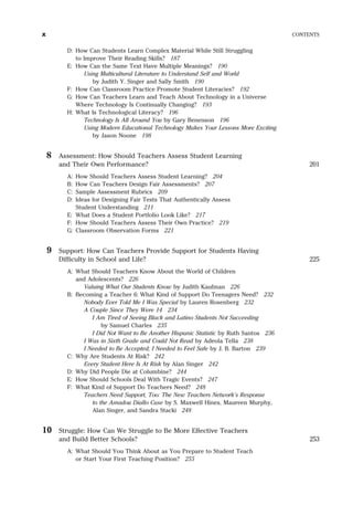 D: How Can Students Learn Complex Material While Still Struggling
to Improve Their Reading Skills? 187
E: How Can the Same Text Have Multiple Meanings? 190
Using Multicultural Literature to Understand Self and World
by Judith Y. Singer and Sally Smith 190
F: How Can Classroom Practice Promote Student Literacies? 192
G: How Can Teachers Learn and Teach About Technology in a Universe
Where Technology Is Continually Changing? 193
H: What Is Technological Literacy? 196
Technology Is All Around You by Gary Benenson 196
Using Modern Educational Technology Makes Your Lessons More Exciting
by Jason Noone 198
8 Assessment: How Should Teachers Assess Student Learning
and Their Own Performance? 201
A: How Should Teachers Assess Student Learning? 204
B: How Can Teachers Design Fair Assessments? 207
C: Sample Assessment Rubrics 209
D: Ideas for Designing Fair Tests That Authentically Assess
Student Understanding 211
E: What Does a Student Portfolio Look Like? 217
F: How Should Teachers Assess Their Own Practice? 219
G: Classroom Observation Forms 221
9 Support: How Can Teachers Provide Support for Students Having
Difficulty in School and Life? 225
A: What Should Teachers Know About the World of Children
and Adolescents? 226
Valuing What Our Students Know by Judith Kaufman 226
B: Becoming a Teacher 6: What Kind of Support Do Teenagers Need? 232
Nobody Ever Told Me I Was Special by Lauren Rosenberg 232
A Couple Since They Were 14 234
I Am Tired of Seeing Black and Latino Students Not Succeeding
by Samuel Charles 235
I Did Not Want to Be Another Hispanic Statistic by Ruth Santos 236
I Was in Sixth Grade and Could Not Read by Adeola Tella 238
I Needed to Be Accepted; I Needed to Feel Safe by J. B. Barton 239
C: Why Are Students At Risk? 242
Every Student Here Is At Risk by Alan Singer 242
D: Why Did People Die at Columbine? 244
E: How Should Schools Deal With Tragic Events? 247
F: What Kind of Support Do Teachers Need? 248
Teachers Need Support, Too: The New Teachers Network’s Response
to the Amadou Diallo Case by S. Maxwell Hines, Maureen Murphy,
Alan Singer, and Sandra Stacki 248
10 Struggle: How Can We Struggle to Be More Effective Teachers
and Build Better Schools? 253
A: What Should You Think About as You Prepare to Student Teach
or Start Your First Teaching Position? 255
x CONTENTS
 