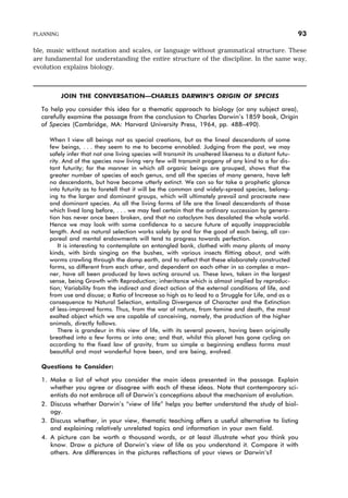 ble, music without notation and scales, or language without grammatical structure. These
are fundamental for understanding the entire structure of the discipline. In the same way,
evolution explains biology.
JOIN THE CONVERSATION—CHARLES DARWIN’S ORIGIN OF SPECIES
To help you consider this idea for a thematic approach to biology (or any subject area),
carefully examine the passage from the conclusion to Charles Darwin’s 1859 book, Origin
of Species (Cambridge, MA: Harvard University Press, 1964, pp. 488–490).
When I view all beings not as special creations, but as the lineal descendants of some
few beings, . . . they seem to me to become ennobled. Judging from the past, we may
safely infer that not one living species will transmit its unaltered likeness to a distant futu-
rity. And of the species now living very few will transmit progeny of any kind to a far dis-
tant futurity; for the manner in which all organic beings are grouped, shows that the
greater number of species of each genus, and all the species of many genera, have left
no descendants, but have become utterly extinct. We can so far take a prophetic glance
into futurity as to foretell that it will be the common and widely-spread species, belong-
ing to the larger and dominant groups, which will ultimately prevail and procreate new
and dominant species. As all the living forms of life are the lineal descendants of those
which lived long before, . . . we may feel certain that the ordinary succession by genera-
tion has never once been broken, and that no cataclysm has desolated the whole world.
Hence we may look with some confidence to a secure future of equally inappreciable
length. And as natural selection works solely by and for the good of each being, all cor-
poreal and mental endowments will tend to progress towards perfection.
It is interesting to contemplate an entangled bank, clothed with many plants of many
kinds, with birds singing on the bushes, with various insects flitting about, and with
worms crawling through the damp earth, and to reflect that these elaborately constructed
forms, so different from each other, and dependent on each other in so complex a man-
ner, have all been produced by laws acting around us. These laws, taken in the largest
sense, being Growth with Reproduction; inheritance which is almost implied by reproduc-
tion; Variability from the indirect and direct action of the external conditions of life, and
from use and disuse; a Ratio of Increase so high as to lead to a Struggle for Life, and as a
consequence to Natural Selection, entailing Divergence of Character and the Extinction
of less-improved forms. Thus, from the war of nature, from famine and death, the most
exalted object which we are capable of conceiving, namely, the production of the higher
animals, directly follows.
There is grandeur in this view of life, with its several powers, having been originally
breathed into a few forms or into one; and that, whilst this planet has gone cycling on
according to the fixed law of gravity, from so simple a beginning endless forms most
beautiful and most wonderful have been, and are being, evolved.
Questions to Consider:
1. Make a list of what you consider the main ideas presented in the passage. Explain
whether you agree or disagree with each of these ideas. Note that contemporary sci-
entists do not embrace all of Darwin’s conceptions about the mechanism of evolution.
2. Discuss whether Darwin’s “view of life” helps you better understand the study of biol-
ogy.
3. Discuss whether, in your view, thematic teaching offers a useful alternative to listing
and explaining relatively unrelated topics and information in your own field.
4. A picture can be worth a thousand words, or at least illustrate what you think you
know. Draw a picture of Darwin’s view of life as you understand it. Compare it with
others. Are differences in the pictures reflections of your views or Darwin’s?
PLANNING 93
 