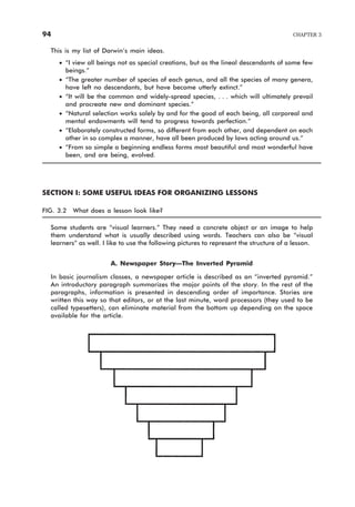This is my list of Darwin’s main ideas.
· “I view all beings not as special creations, but as the lineal descendants of some few
beings.”
· “The greater number of species of each genus, and all the species of many genera,
have left no descendants, but have become utterly extinct.”
· “It will be the common and widely-spread species, . . . which will ultimately prevail
and procreate new and dominant species.”
· “Natural selection works solely by and for the good of each being, all corporeal and
mental endowments will tend to progress towards perfection.”
· “Elaborately constructed forms, so different from each other, and dependent on each
other in so complex a manner, have all been produced by laws acting around us.”
· “From so simple a beginning endless forms most beautiful and most wonderful have
been, and are being, evolved.
SECTION I: SOME USEFUL IDEAS FOR ORGANIZING LESSONS
FIG. 3.2 What does a lesson look like?
Some students are “visual learners.” They need a concrete object or an image to help
them understand what is usually described using words. Teachers can also be “visual
learners” as well. I like to use the following pictures to represent the structure of a lesson.
A. Newspaper Story—The Inverted Pyramid
In basic journalism classes, a newspaper article is described as an “inverted pyramid.”
An introductory paragraph summarizes the major points of the story. In the rest of the
paragraphs, information is presented in descending order of importance. Stories are
written this way so that editors, or at the last minute, word processors (they used to be
called typesetters), can eliminate material from the bottom up depending on the space
available for the article.
94 CHAPTER 3
 