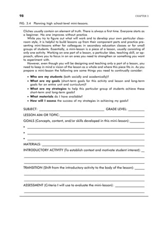 FIG. 3.4 Planning high school-level mini-lessons.
Cliches usually contain an element of truth. There is always a first time. Everyone starts as
a beginner. No one improves without practice.
While you try to figure out what will work and to develop your own particular class-
room style, it is helpful to build lessons up from their component parts and practice pre-
senting mini-lessons either for colleagues in secondary education classes or for small
groups of students. Essentially, a mini-lesson is a piece of a lesson, usually consisting of
only one activity. Working on one part of a lesson, a particular idea, teaching skill, or ap-
proach, allows you to focus in on an area you need to strengthen or something you want
to experiment with.
However, even though you will be designing and teaching only a part of a lesson, you
need to keep in mind a vision of the lesson as a whole and where this piece fits in. As you
prepare a mini-lesson the following are some things you need to continually consider:
· Who are my students (both socially and academically)?
· What are my goals (short-term goals for this activity and lesson and long-term
goals for an entire unit and curriculum)?
· What are my strategies to help this particular group of students achieve these
short-term and long-term goals?
· What materials do I have available?
· How will I assess the success of my strategies in achieving my goals?
SUBJECT: ________________________________________ GRADE LEVEL: __________
LESSON AIM OR TOPIC:____________________________________________________
GOALS (Concepts, content, and/or skills developed in this mini-lesson):_________
· ________________________________________________________________________
· ________________________________________________________________________
· ________________________________________________________________________
MATERIALS: _______________________________________________________________
INTRODUCTORY ACTIVITY (To establish context and motivate student interest): __
__________________________________________________________________________
__________________________________________________________________________
TRANSITION (Shift from the introductory activity to the body of the lesson): ______
__________________________________________________________________________
__________________________________________________________________________
ASSESSMENT (Criteria I will use to evaluate the mini-lesson): __________________
__________________________________________________________________________
98 CHAPTER 3
 